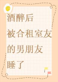 酒醉后被合租室友的男朋友睡了免费高H文